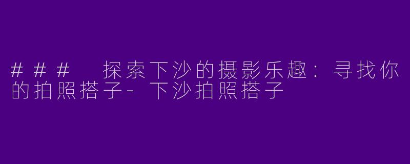 ### 探索下沙的摄影乐趣：寻找你的拍照搭子-下沙拍照搭子