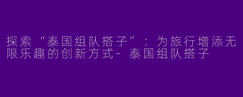 探索“泰国组队搭子”：为旅行增添无限乐趣的创新方式-泰国组队搭子