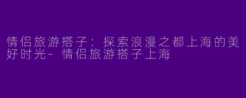 情侣旅游搭子：探索浪漫之都上海的美好时光-情侣旅游搭子上海