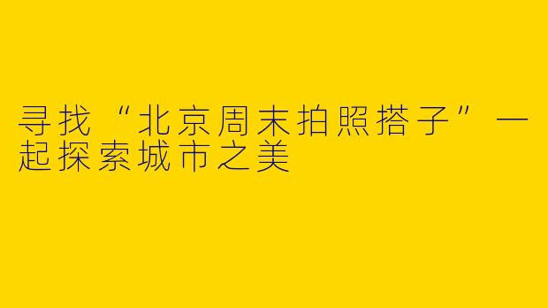 寻找“北京周末拍照搭子”一起探索城市之美