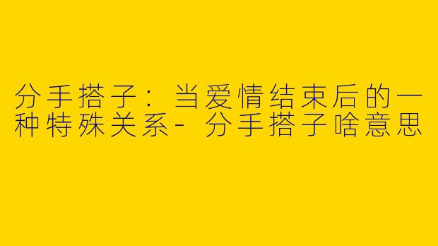 分手搭子：当爱情结束后的一种特殊关系-分手搭子啥意思