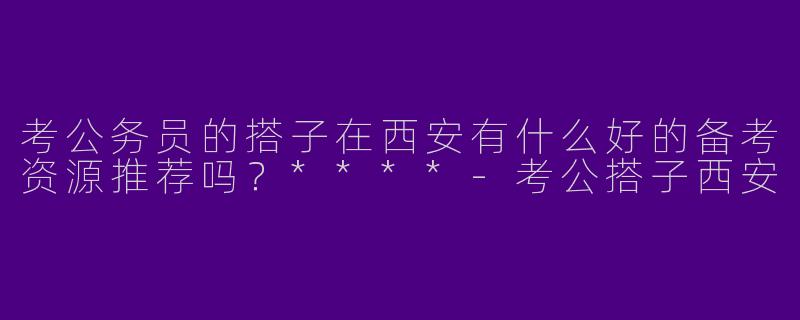 考公务员的搭子在西安有什么好的备考资源推荐吗?****
