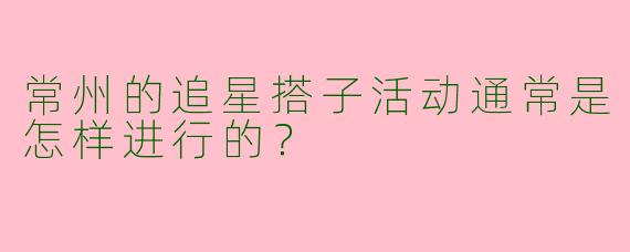 常州的追星搭子活动通常是怎样进行的？
