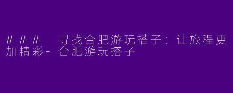 ### 寻找合肥游玩搭子：让旅程更加精彩-合肥游玩搭子