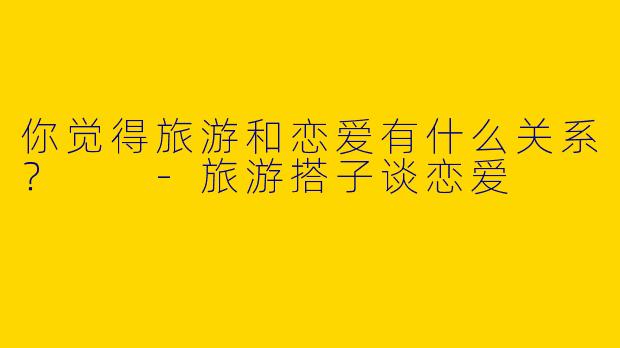 你觉得旅游和恋爱有什么关系？  