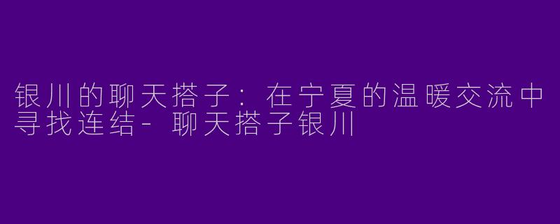 银川的聊天搭子：在宁夏的温暖交流中寻找连结-聊天搭子银川
