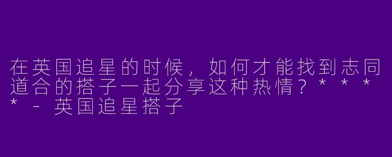 在英国追星的时候，如何才能找到志同道合的搭子一起分享这种热情？****