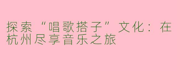 探索“唱歌搭子”文化：在杭州尽享音乐之旅