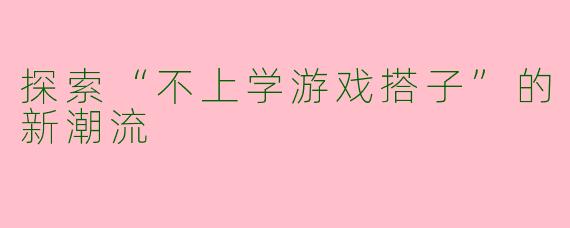 探索“不上学游戏搭子”的新潮流
