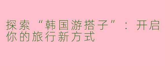 探索“韩国游搭子”：开启你的旅行新方式