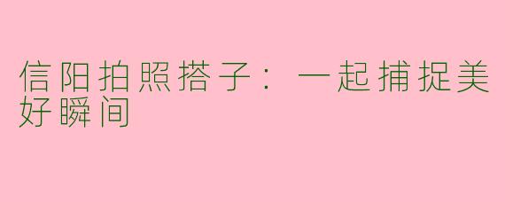 信阳拍照搭子：一起捕捉美好瞬间
