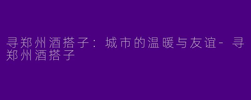 寻郑州酒搭子：城市的温暖与友谊-寻郑州酒搭子
