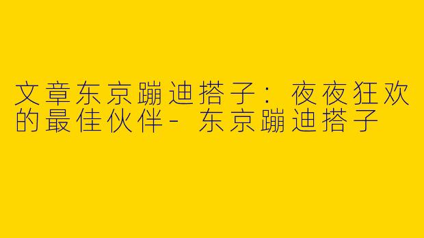 文章东京蹦迪搭子：夜夜狂欢的最佳伙伴-东京蹦迪搭子