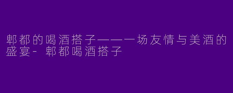 郫都的喝酒搭子——一场友情与美酒的盛宴-郫都喝酒搭子