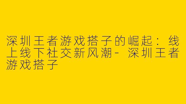 深圳王者游戏搭子的崛起:线上线下社交新风潮