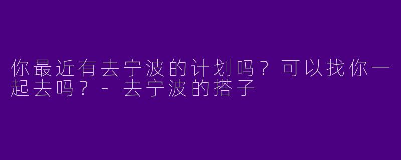 你最近有去宁波的计划吗？可以找你一起去吗？