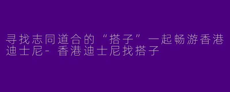 寻找志同道合的“搭子”一起畅游香港迪士尼-香港迪士尼找搭子
