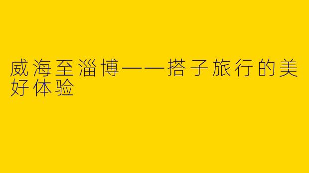 威海至淄博——搭子旅行的美好体验