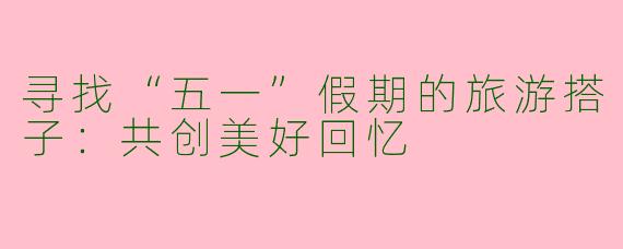 寻找“五一”假期的旅游搭子：共创美好回忆