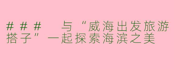 ### 与“威海出发旅游搭子”一起探索海滨之美