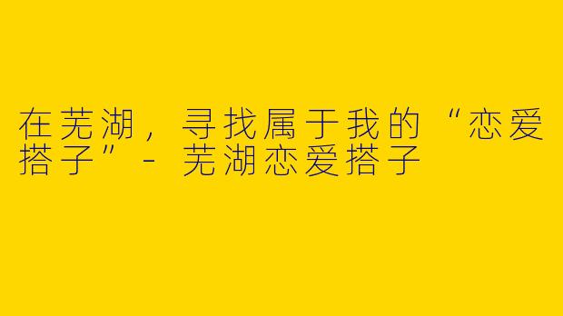 在芜湖，寻找属于我的“恋爱搭子”-芜湖恋爱搭子