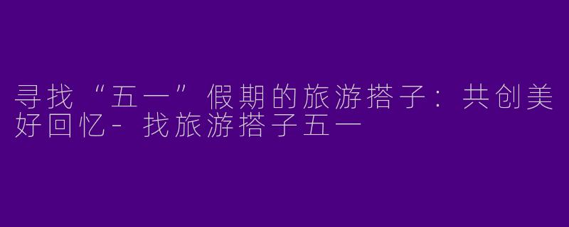 寻找“五一”假期的旅游搭子：共创美好回忆-找旅游搭子五一