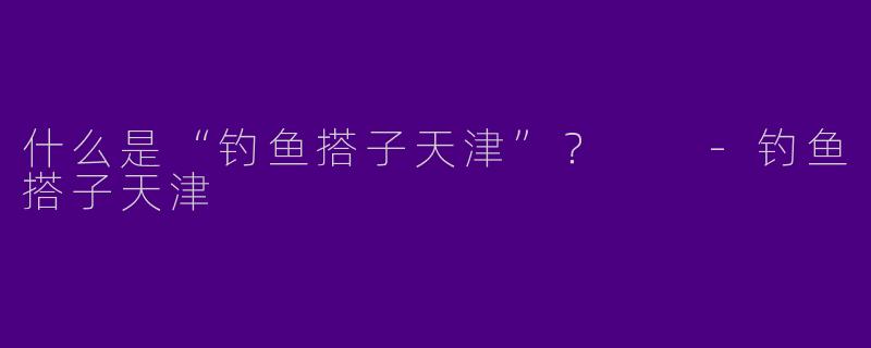 什么是“钓鱼搭子天津”？  