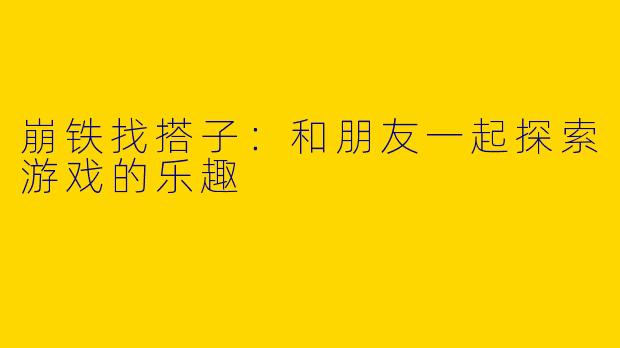 崩铁找搭子：和朋友一起探索游戏的乐趣