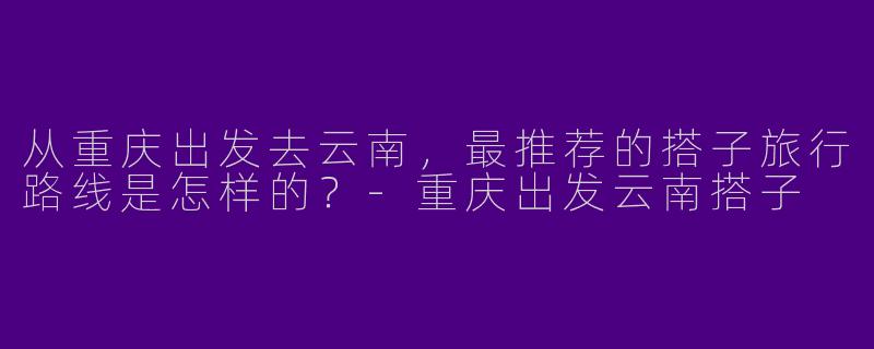 从重庆出发去云南,最推荐的搭子旅行路线是怎样的?