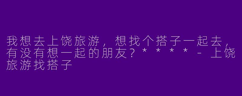 我想去上饶旅游,想找个搭子一起去,有没有想一起的朋友?****