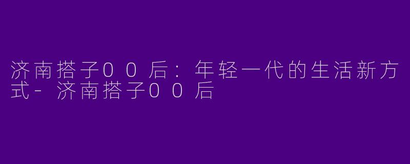 济南搭子00后：年轻一代的生活新方式-济南搭子00后