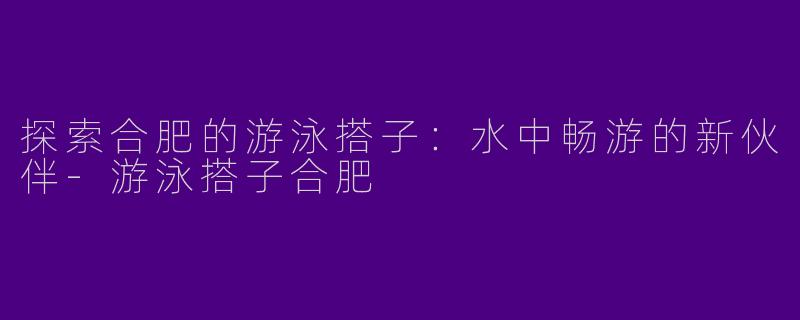 探索合肥的游泳搭子：水中畅游的新伙伴-游泳搭子合肥