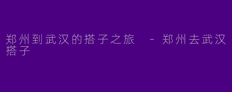 郑州到武汉的搭子之旅 -郑州去武汉搭子