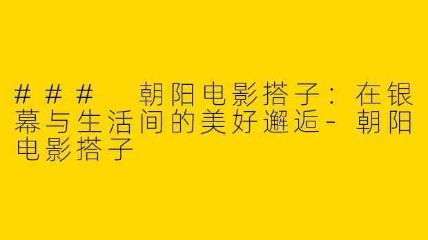 ### 朝阳电影搭子：在银幕与生活间的美好邂逅-朝阳电影搭子