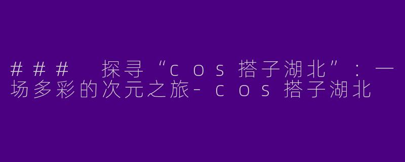 ### 探寻“cos搭子湖北”：一场多彩的次元之旅