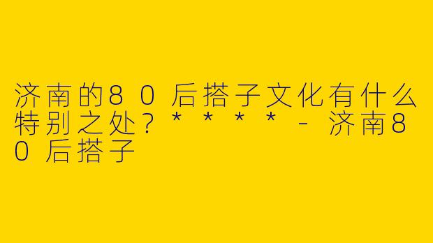 济南的80后搭子文化有什么特别之处？****