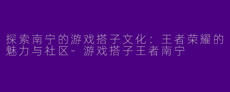 探索南宁的游戏搭子文化：王者荣耀的魅力与社区-游戏搭子王者南宁