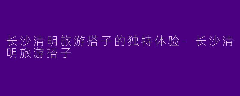 长沙清明旅游搭子的独特体验-长沙清明旅游搭子