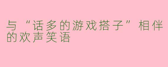 与“话多的游戏搭子”相伴的欢声笑语