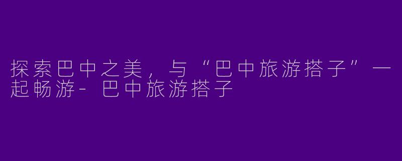 探索巴中之美，与“巴中旅游搭子”一起畅游-巴中旅游搭子