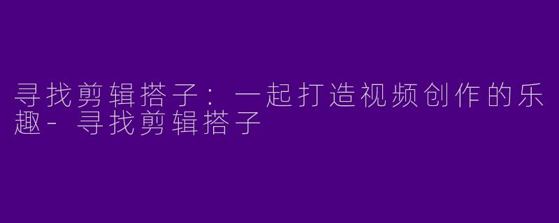 寻找剪辑搭子：一起打造视频创作的乐趣-寻找剪辑搭子
