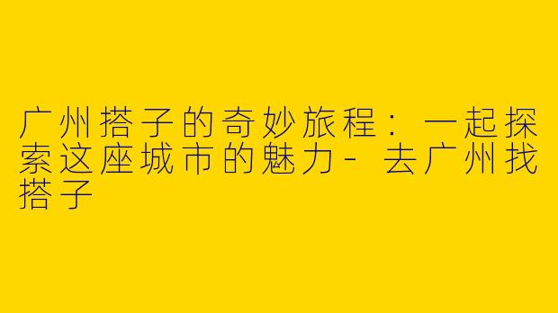 广州搭子的奇妙旅程：一起探索这座城市的魅力-去广州找搭子