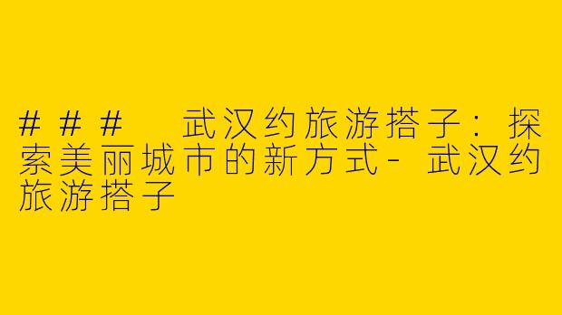 ### 武汉约旅游搭子：探索美丽城市的新方式-武汉约旅游搭子