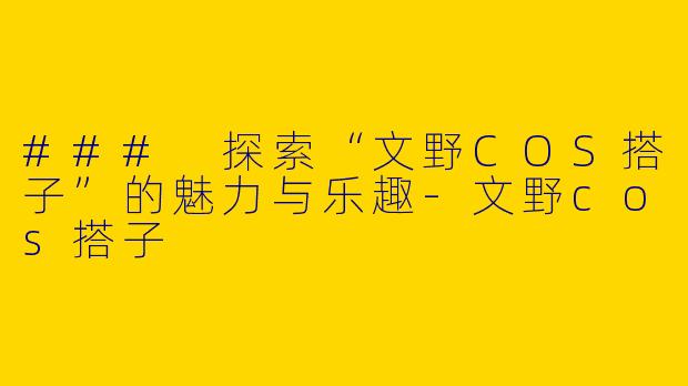 ### 探索“文野COS搭子”的魅力与乐趣-文野cos搭子