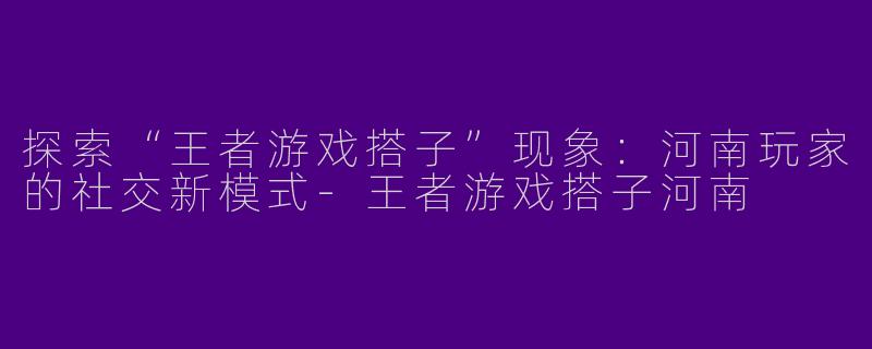 探索“王者游戏搭子”现象：河南玩家的社交新模式-王者游戏搭子河南