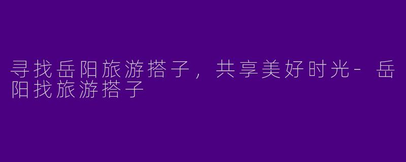 寻找岳阳旅游搭子，共享美好时光-岳阳找旅游搭子