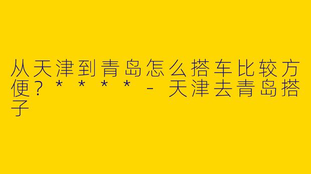从天津到青岛怎么搭车比较方便?****