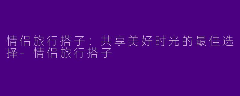 情侣旅行搭子：共享美好时光的最佳选择-情侣旅行搭子