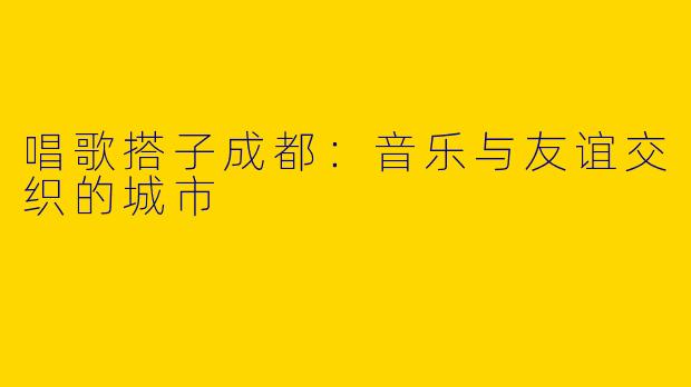唱歌搭子成都：音乐与友谊交织的城市