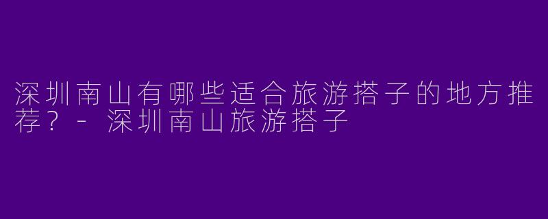 深圳南山有哪些适合旅游搭子的地方推荐？